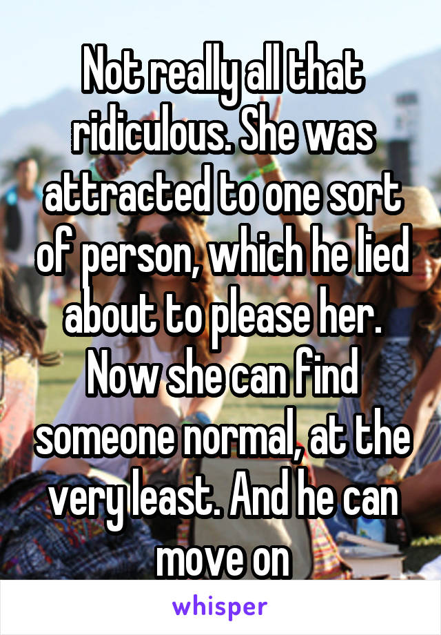 Not really all that ridiculous. She was attracted to one sort of person, which he lied about to please her. Now she can find someone normal, at the very least. And he can move on