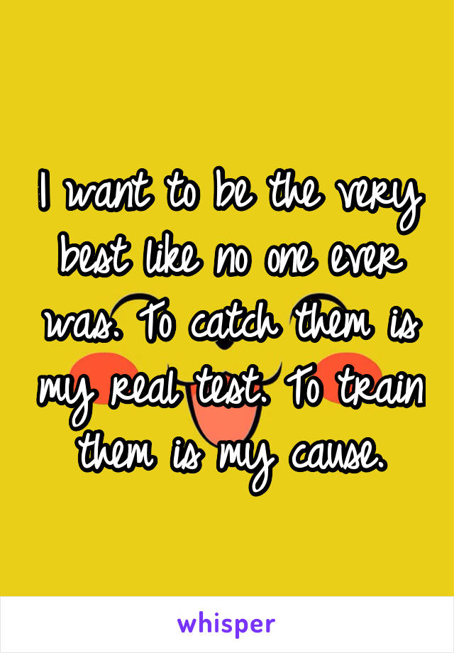 I want to be the very best like no one ever was. To catch them is my real test. To train them is my cause.