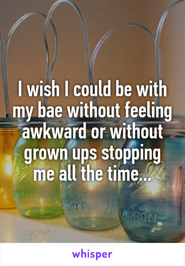 I wish I could be with my bae without feeling awkward or without grown ups stopping me all the time...