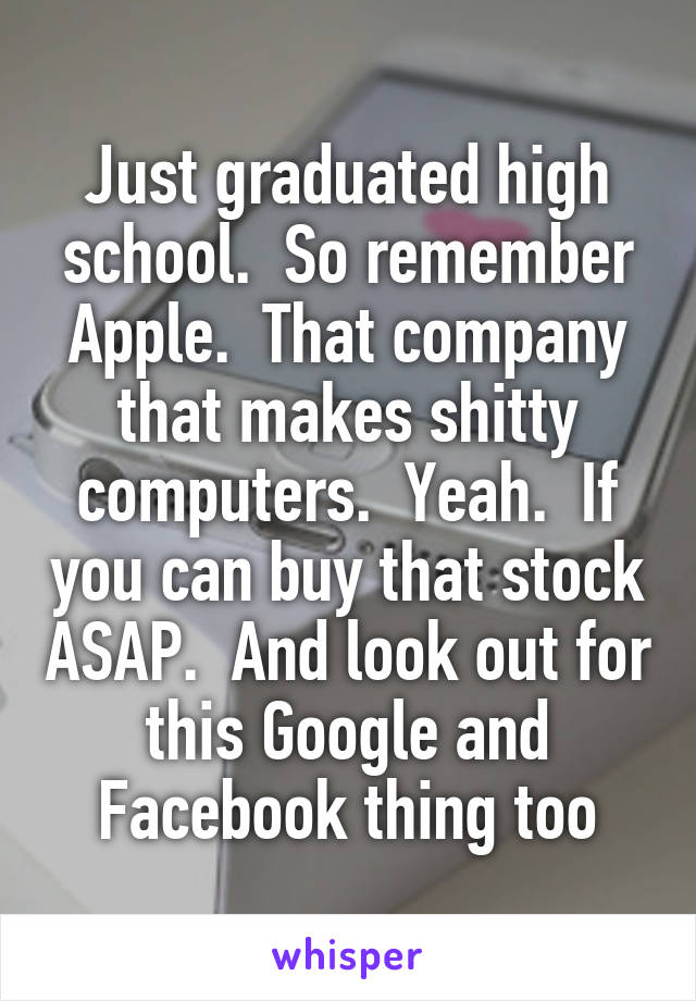 Just graduated high school.  So remember Apple.  That company that makes shitty computers.  Yeah.  If you can buy that stock ASAP.  And look out for this Google and Facebook thing too