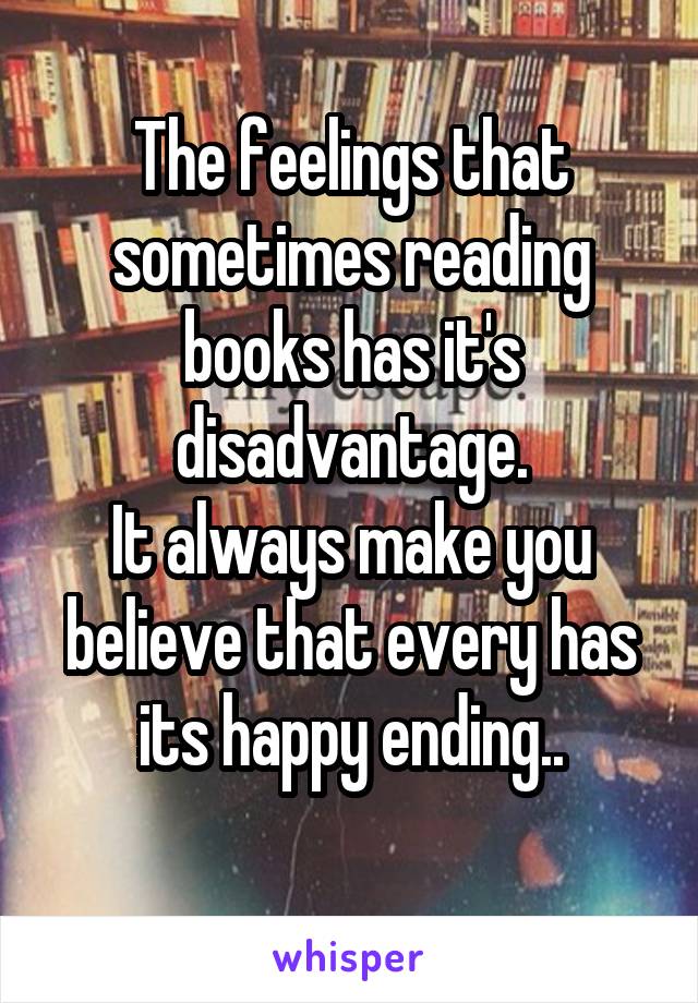 The feelings that sometimes reading books has it's disadvantage.
It always make you believe that every has its happy ending..
