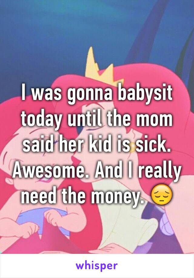 I was gonna babysit today until the mom said her kid is sick. Awesome. And I really need the money. 😔