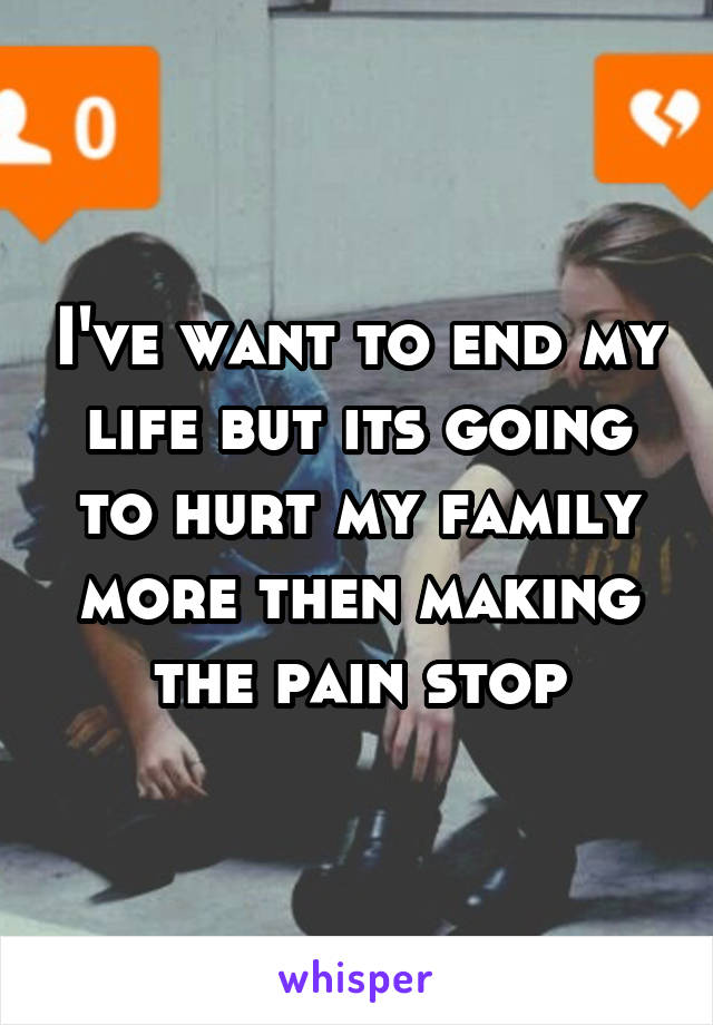 I've want to end my life but its going to hurt my family more then making the pain stop