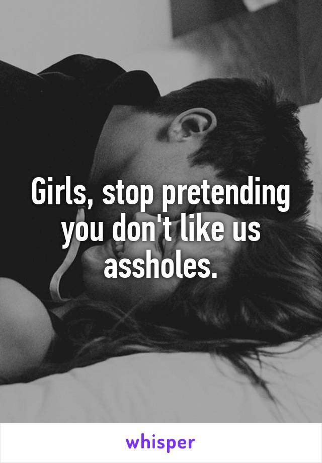 Girls, stop pretending you don't like us assholes.