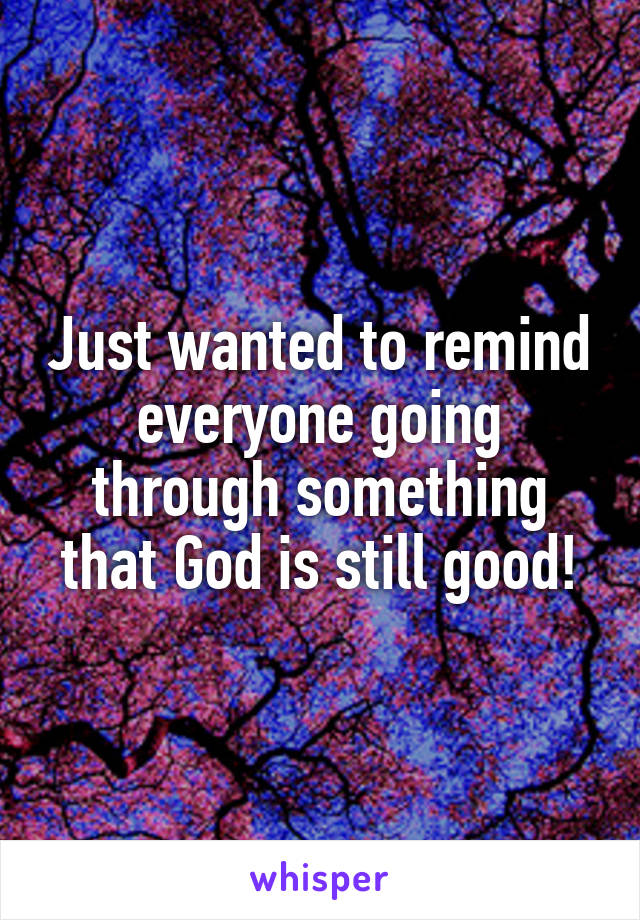 Just wanted to remind everyone going through something that God is still good!