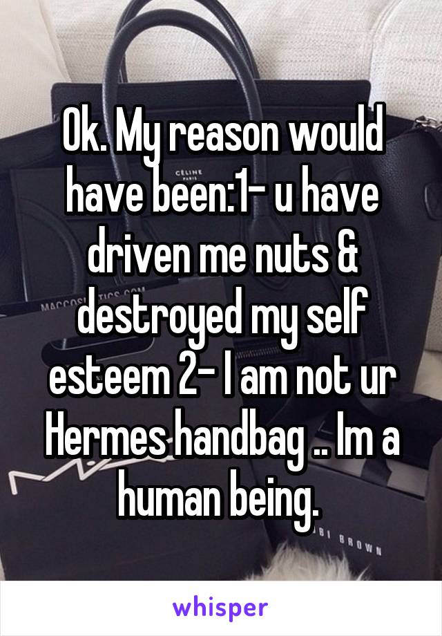 Ok. My reason would have been:1- u have driven me nuts & destroyed my self esteem 2- I am not ur Hermes handbag .. Im a human being. 