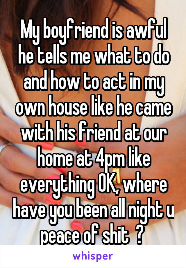 My boyfriend is awful he tells me what to do and how to act in my own house like he came with his friend at our home at 4pm like everything OK, where have you been all night u peace of shit  ? 