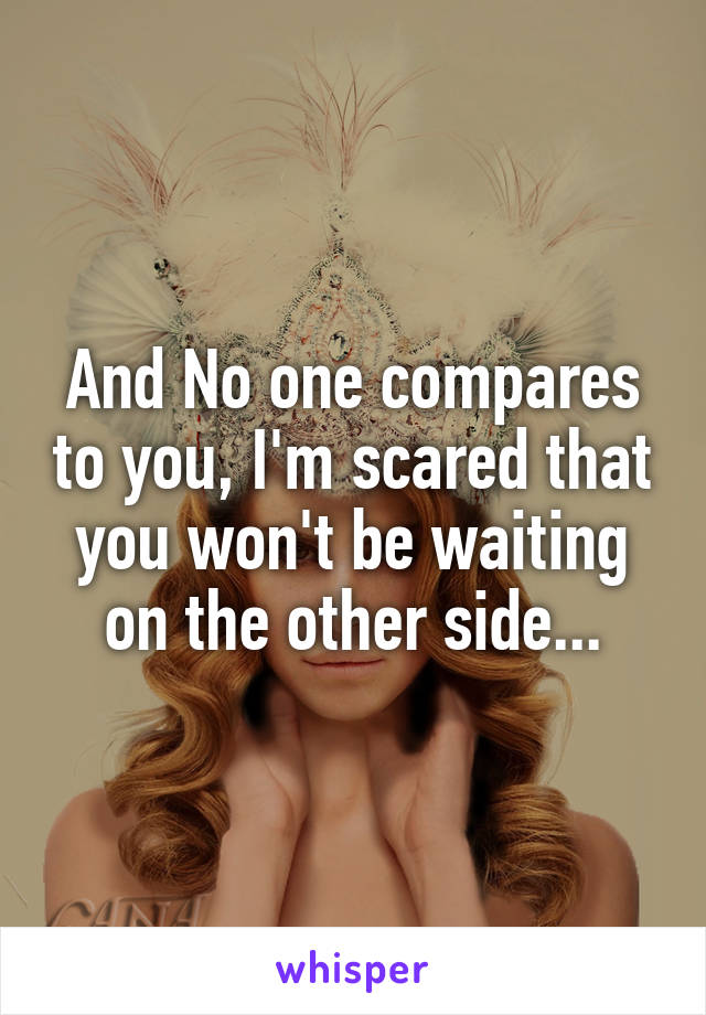 And No one compares to you, I'm scared that you won't be waiting on the other side...