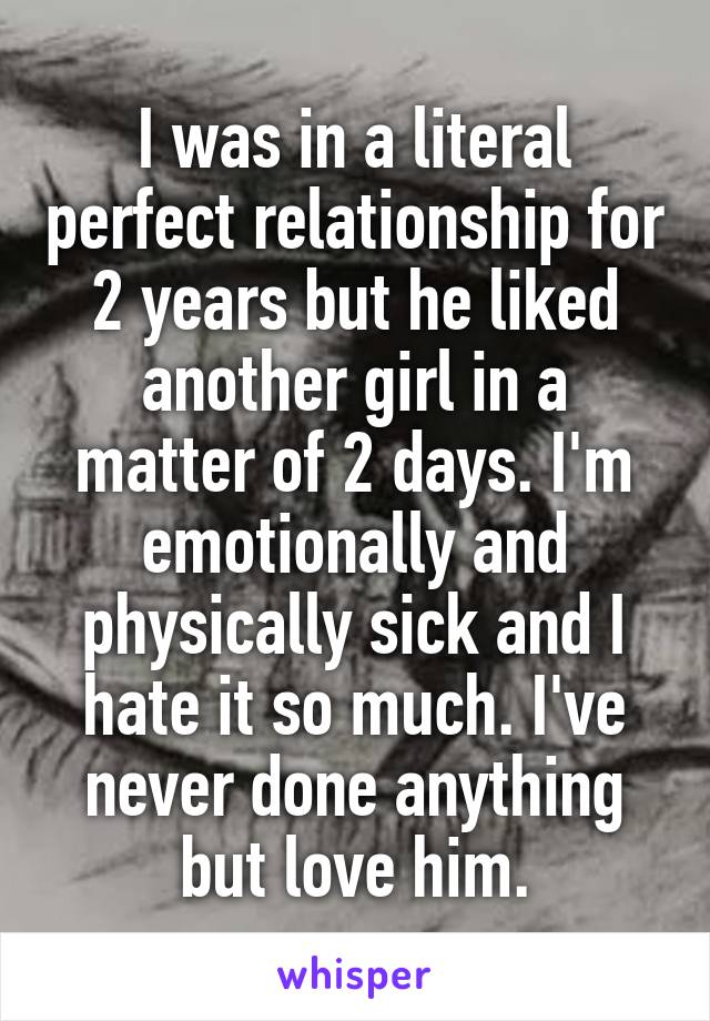 I was in a literal perfect relationship for 2 years but he liked another girl in a matter of 2 days. I'm emotionally and physically sick and I hate it so much. I've never done anything but love him.