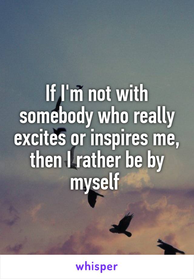 If I'm not with somebody who really excites or inspires me, then I rather be by myself 