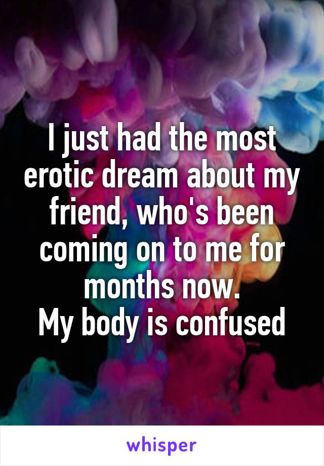 I just had the most erotic dream about my friend, who's been coming on to me for months now.
My body is confused