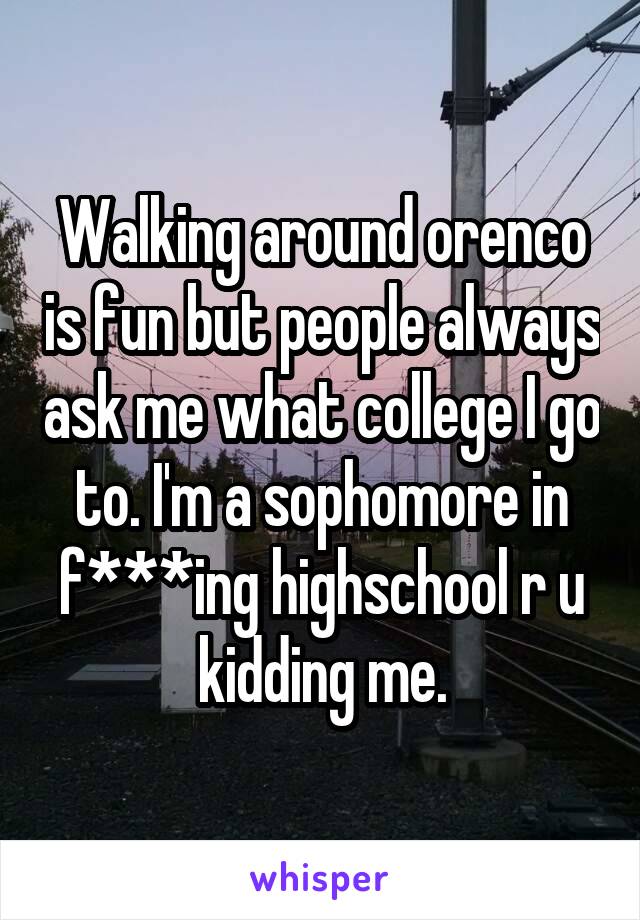 Walking around orenco is fun but people always ask me what college I go to. I'm a sophomore in f***ing highschool r u kidding me.