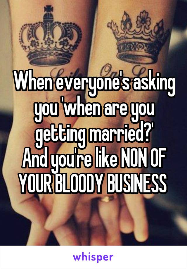 When everyone's asking you 'when are you getting married?'
And you're like NON OF YOUR BLOODY BUSINESS 