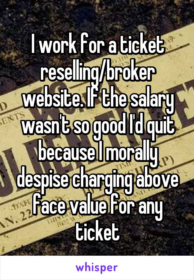 I work for a ticket reselling/broker website. If the salary wasn't so good I'd quit because I morally despise charging above face value for any ticket