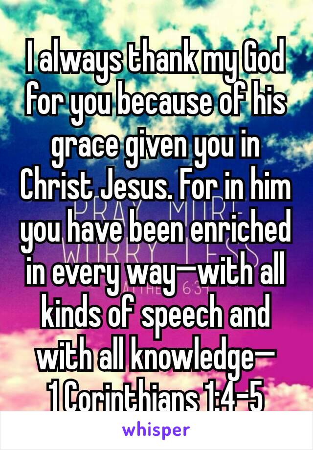 I always thank my God for you because of his grace given you in Christ Jesus. For in him you have been enriched in every way—with all kinds of speech and with all knowledge—
1 Corinthians 1:4‭-‬5