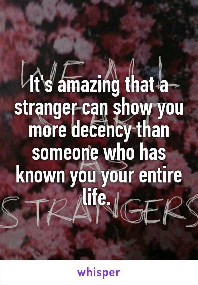 It's amazing that a stranger can show you more decency than someone who has known you your entire life. 