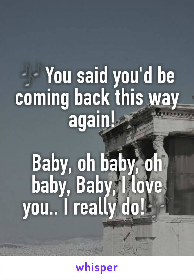 🎶You said you'd be coming back this way again!  

Baby, oh baby, oh baby, Baby, I love you.. I really do!🎶