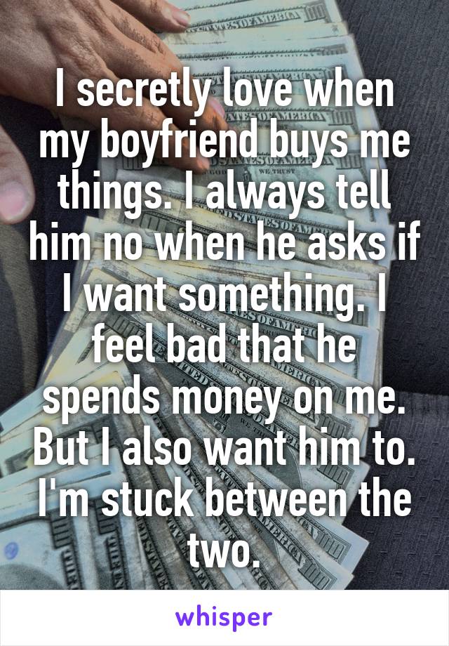 I secretly love when my boyfriend buys me things. I always tell him no when he asks if I want something. I feel bad that he spends money on me. But I also want him to. I'm stuck between the two.