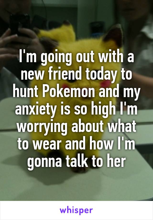 I'm going out with a new friend today to hunt Pokemon and my anxiety is so high I'm worrying about what to wear and how I'm gonna talk to her