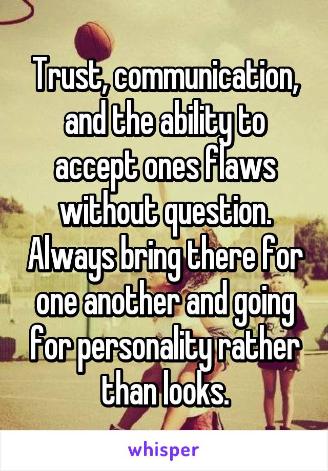 Trust, communication, and the ability to accept ones flaws without question. Always bring there for one another and going for personality rather than looks.