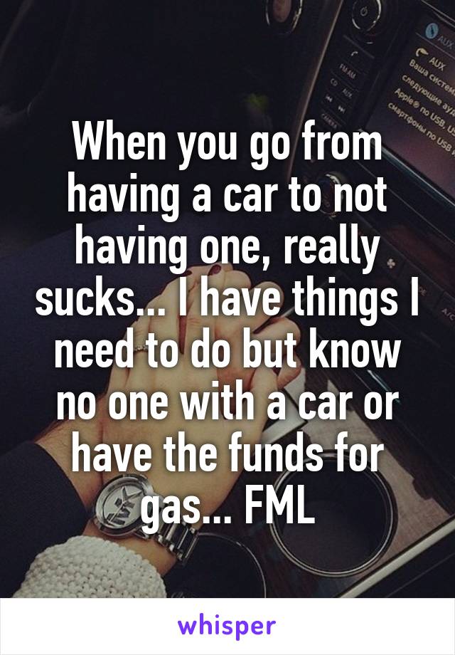 When you go from having a car to not having one, really sucks... I have things I need to do but know no one with a car or have the funds for gas... FML