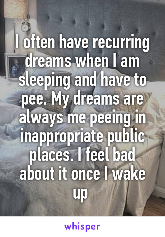 I often have recurring dreams when I am sleeping and have to pee. My dreams are always me peeing in inappropriate public places. I feel bad about it once I wake up 