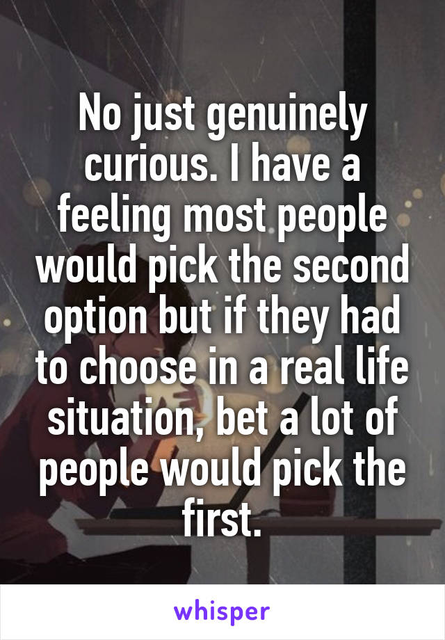 No just genuinely curious. I have a feeling most people would pick the second option but if they had to choose in a real life situation, bet a lot of people would pick the first.