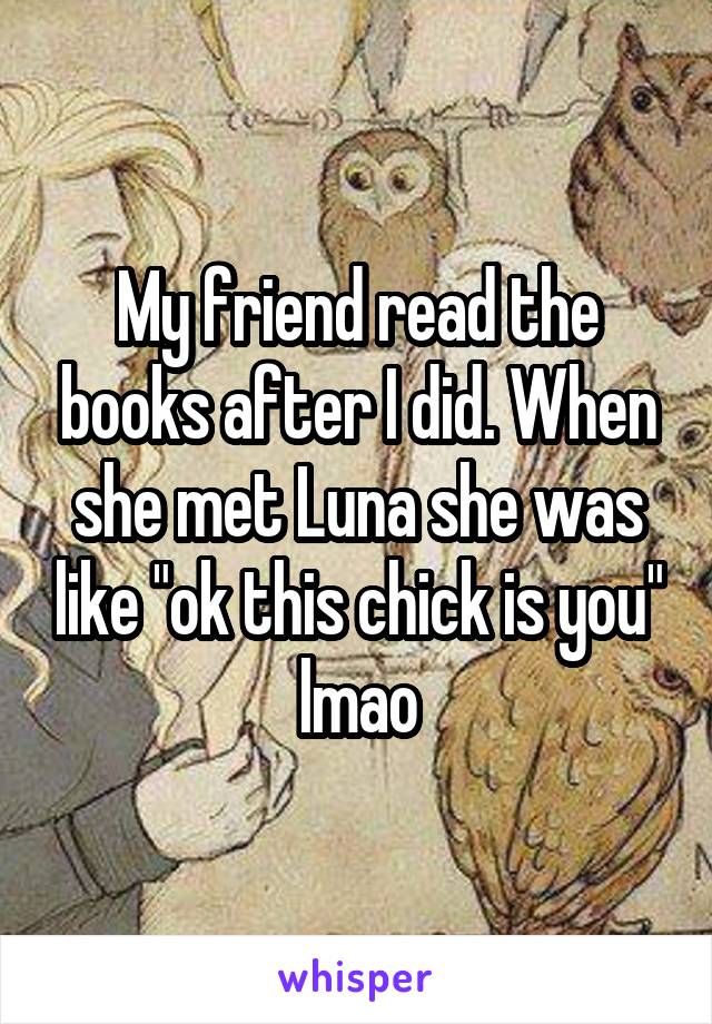 My friend read the books after I did. When she met Luna she was like "ok this chick is you" lmao