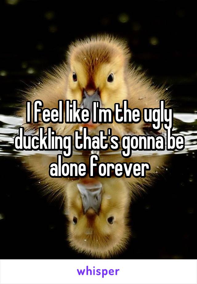 I feel like I'm the ugly duckling that's gonna be alone forever