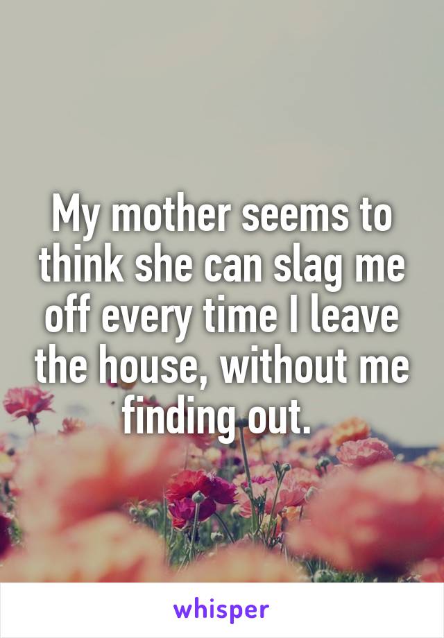 My mother seems to think she can slag me off every time I leave the house, without me finding out. 