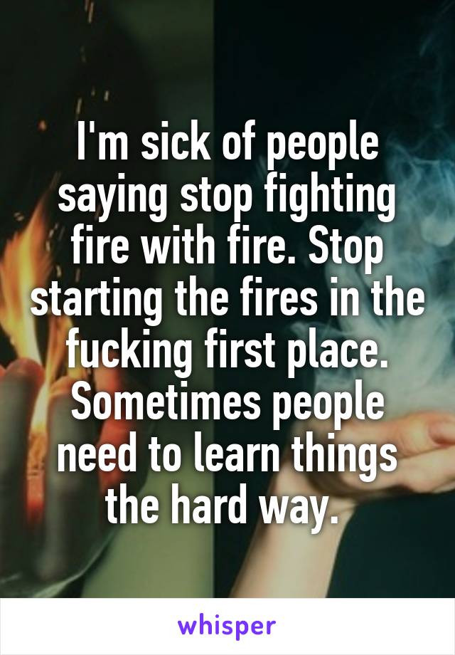 I'm sick of people saying stop fighting fire with fire. Stop starting the fires in the fucking first place. Sometimes people need to learn things the hard way. 