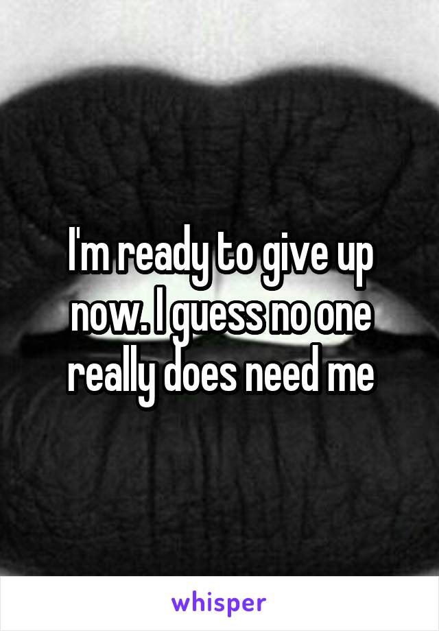 I'm ready to give up now. I guess no one really does need me