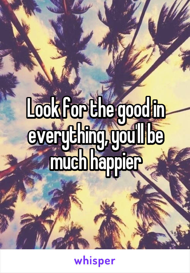 Look for the good in everything, you'll be much happier