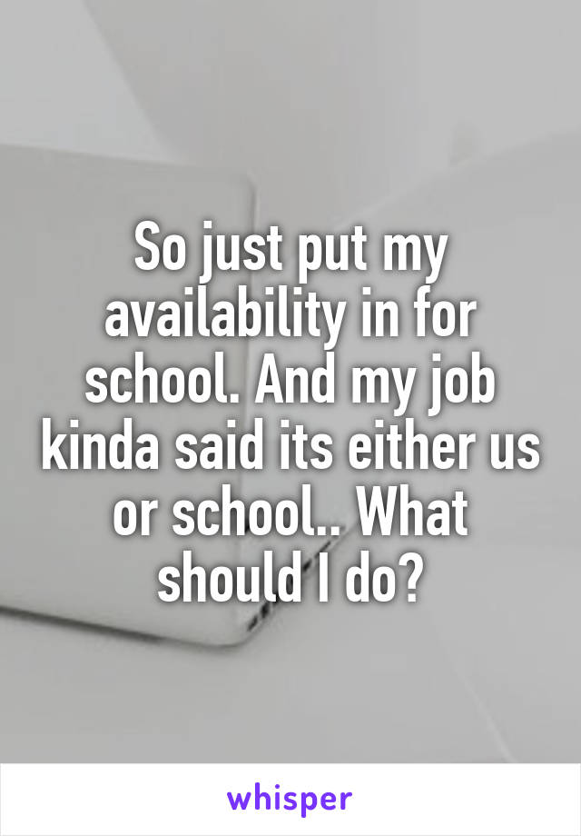 So just put my availability in for school. And my job kinda said its either us or school.. What should I do?