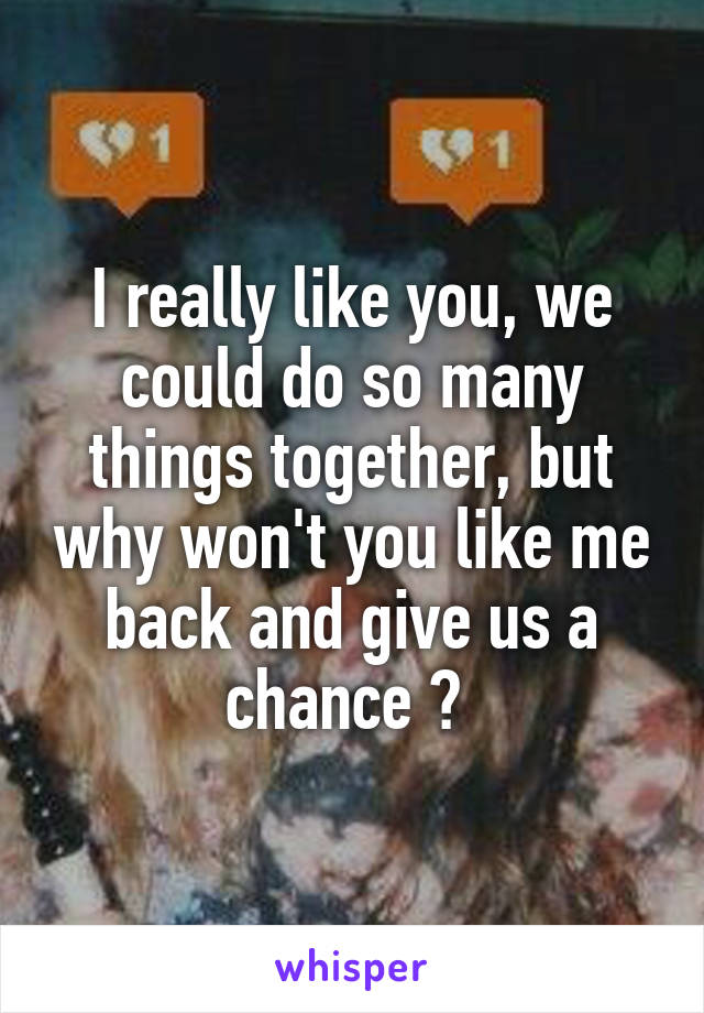 I really like you, we could do so many things together, but why won't you like me back and give us a chance ? 