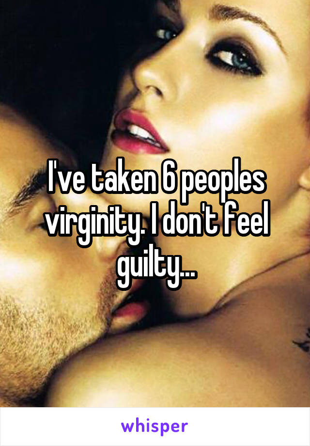 I've taken 6 peoples virginity. I don't feel guilty...