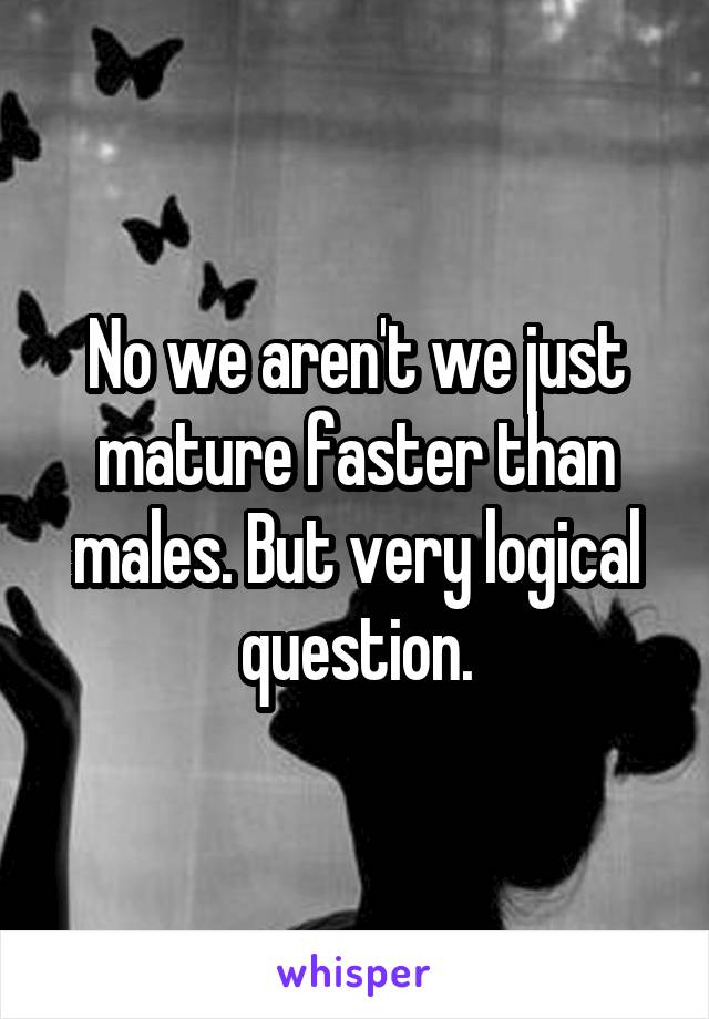 No we aren't we just mature faster than males. But very logical question.