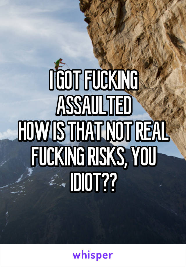 I GOT FUCKING ASSAULTED
HOW IS THAT NOT REAL FUCKING RISKS, YOU IDIOT??