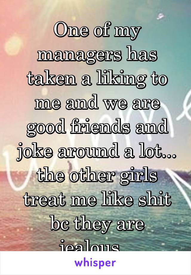 One of my managers has taken a liking to me and we are good friends and joke around a lot... the other girls treat me like shit bc they are jealous...