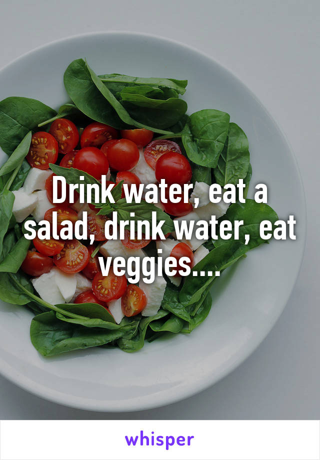 Drink water, eat a salad, drink water, eat veggies....