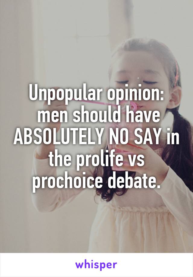 Unpopular opinion:
 men should have ABSOLUTELY NO SAY in the prolife vs prochoice debate.