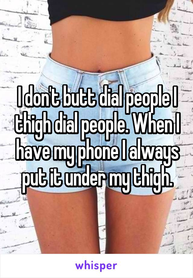 I don't butt dial people I thigh dial people. When I have my phone I always put it under my thigh.