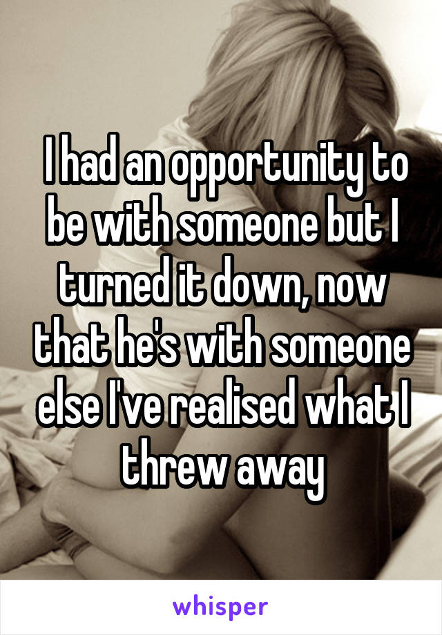  I had an opportunity to be with someone but I turned it down, now that he's with someone else I've realised what I threw away