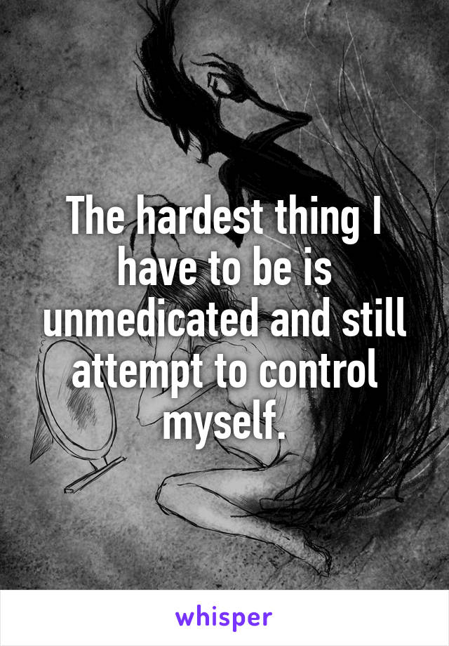 The hardest thing I have to be is unmedicated and still attempt to control myself.