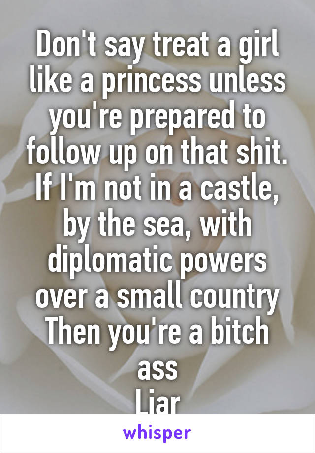 Don't say treat a girl like a princess unless you're prepared to follow up on that shit.
If I'm not in a castle, by the sea, with diplomatic powers over a small country
Then you're a bitch ass
Liar