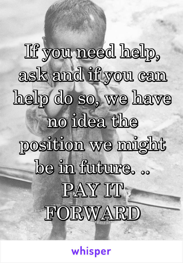 If you need help, ask and if you can help do so, we have no idea the position we might be in future. ..
PAY IT FORWARD