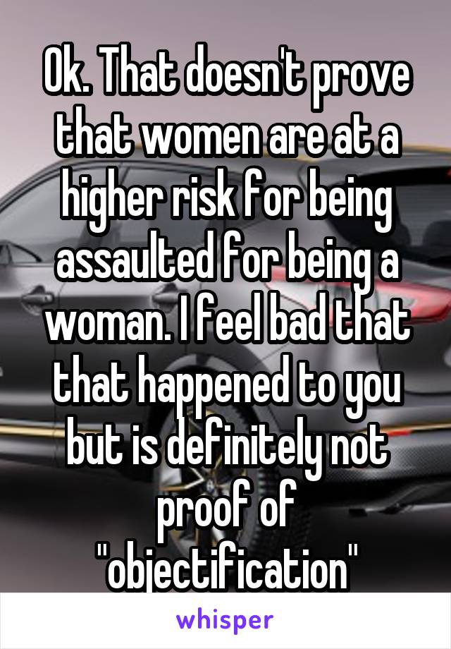 Ok. That doesn't prove that women are at a higher risk for being assaulted for being a woman. I feel bad that that happened to you but is definitely not proof of "objectification"