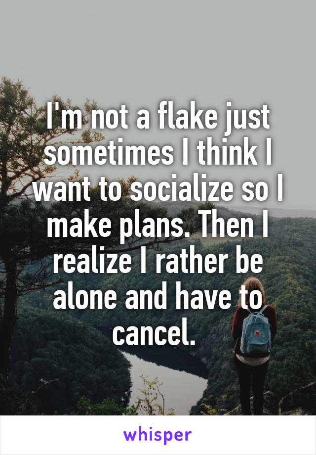 I'm not a flake just sometimes I think I want to socialize so I make plans. Then I realize I rather be alone and have to cancel. 