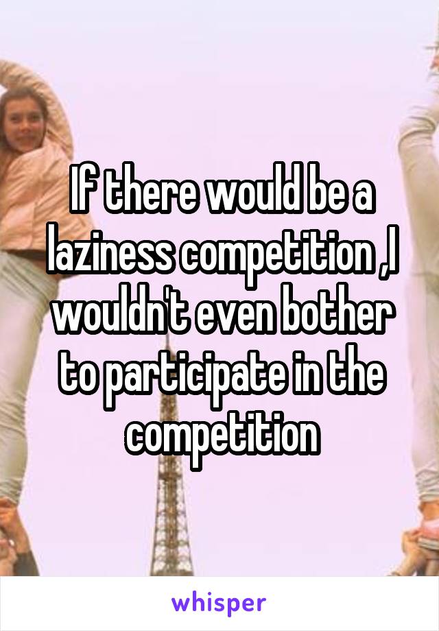 If there would be a laziness competition ,I wouldn't even bother to participate in the competition