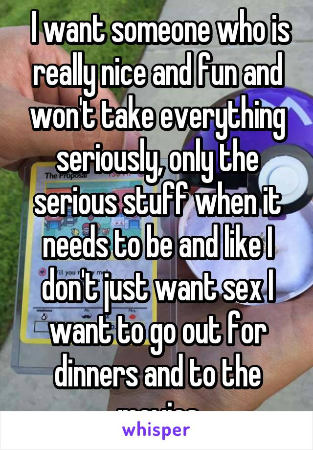  I want someone who is really nice and fun and won't take everything seriously, only the serious stuff when it needs to be and like I don't just want sex I want to go out for dinners and to the movies